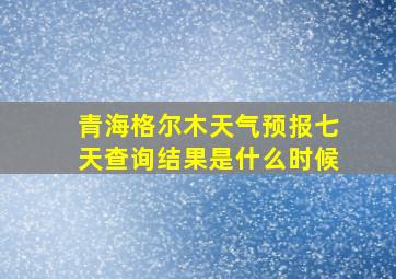 青海格尔木天气预报七天查询结果是什么时候