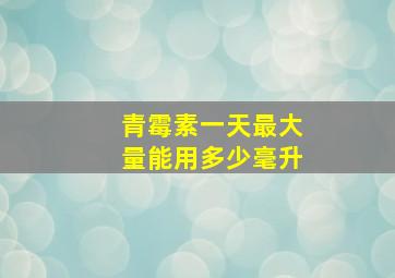 青霉素一天最大量能用多少毫升