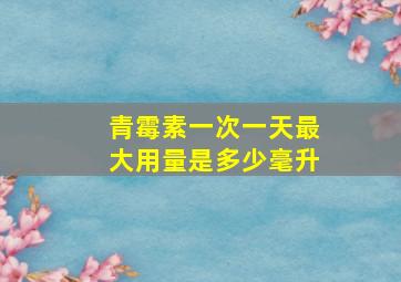 青霉素一次一天最大用量是多少毫升