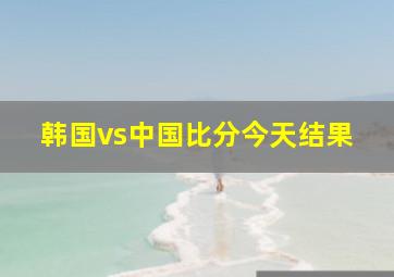 韩国vs中国比分今天结果