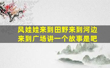 风娃娃来到田野来到河边来到广场讲一个故事是吧