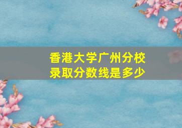 香港大学广州分校录取分数线是多少