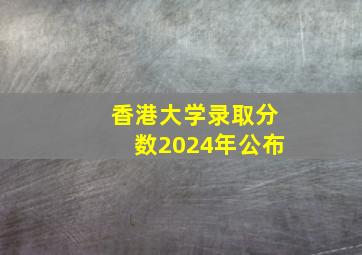 香港大学录取分数2024年公布