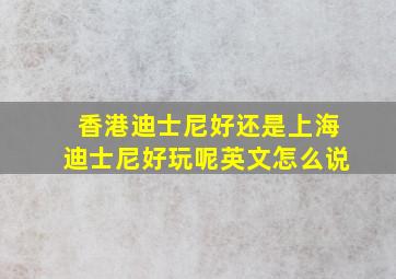 香港迪士尼好还是上海迪士尼好玩呢英文怎么说