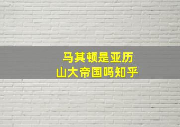 马其顿是亚历山大帝国吗知乎