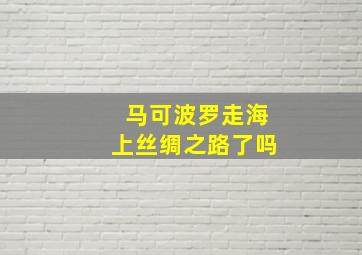 马可波罗走海上丝绸之路了吗