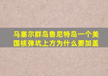 马塞尔群岛鲁尼特岛一个美国核弹坑上方为什么要加盖