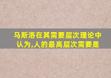 马斯洛在其需要层次理论中认为,人的最高层次需要是