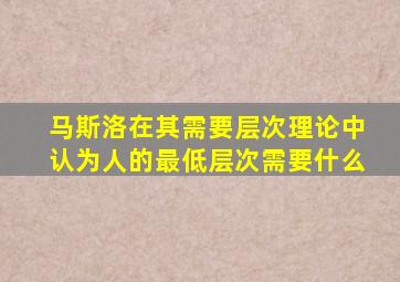 马斯洛在其需要层次理论中认为人的最低层次需要什么