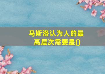 马斯洛认为人的最高层次需要是()