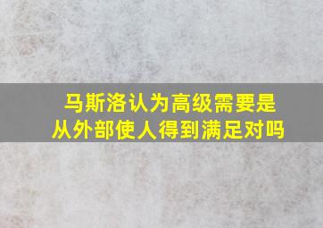 马斯洛认为高级需要是从外部使人得到满足对吗