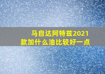 马自达阿特兹2021款加什么油比较好一点