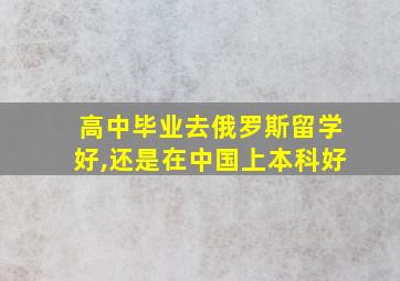 高中毕业去俄罗斯留学好,还是在中国上本科好