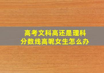 高考文科高还是理科分数线高呢女生怎么办