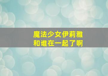 魔法少女伊莉雅和谁在一起了啊