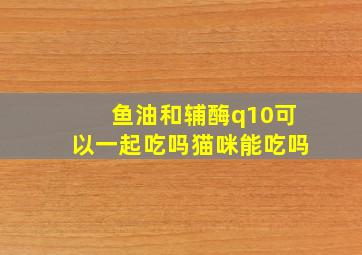 鱼油和辅酶q10可以一起吃吗猫咪能吃吗