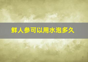 鲜人参可以用水泡多久