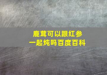 鹿茸可以跟红参一起炖吗百度百科