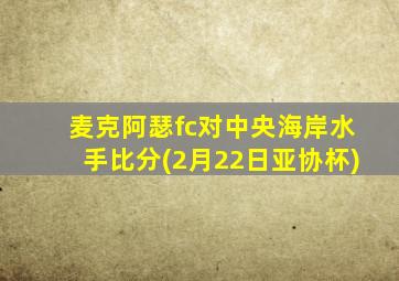 麦克阿瑟fc对中央海岸水手比分(2月22日亚协杯)