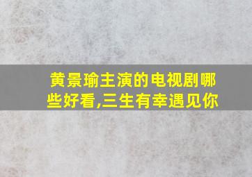 黄景瑜主演的电视剧哪些好看,三生有幸遇见你