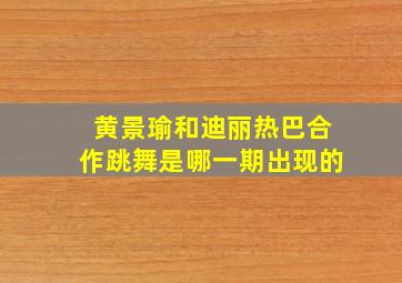 黄景瑜和迪丽热巴合作跳舞是哪一期出现的