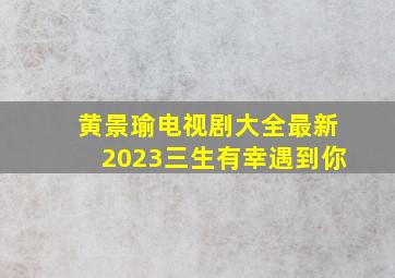 黄景瑜电视剧大全最新2023三生有幸遇到你