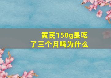 黄芪150g是吃了三个月吗为什么