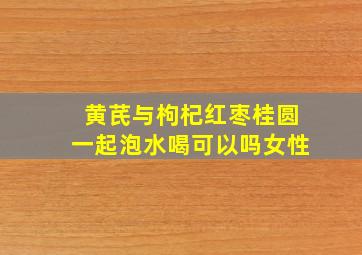 黄芪与枸杞红枣桂圆一起泡水喝可以吗女性