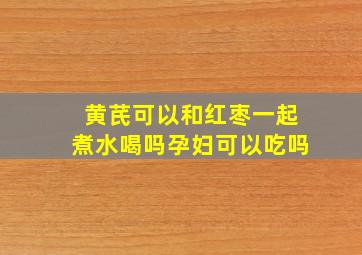 黄芪可以和红枣一起煮水喝吗孕妇可以吃吗