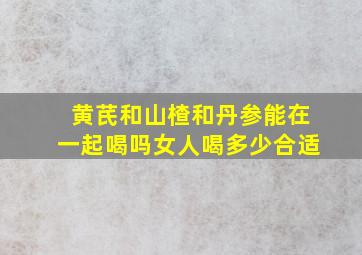 黄芪和山楂和丹参能在一起喝吗女人喝多少合适