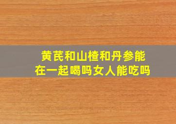 黄芪和山楂和丹参能在一起喝吗女人能吃吗