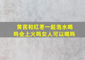 黄芪和红枣一起泡水喝吗会上火吗女人可以喝吗