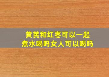 黄芪和红枣可以一起煮水喝吗女人可以喝吗