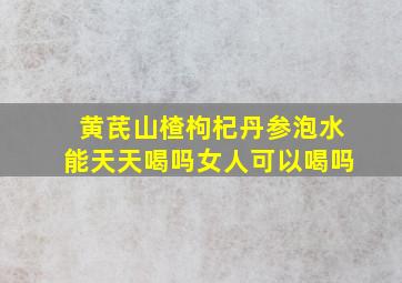 黄芪山楂枸杞丹参泡水能天天喝吗女人可以喝吗