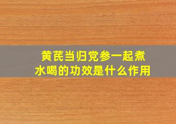 黄芪当归党参一起煮水喝的功效是什么作用