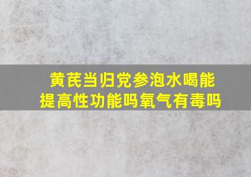 黄芪当归党参泡水喝能提高性功能吗氧气有毒吗