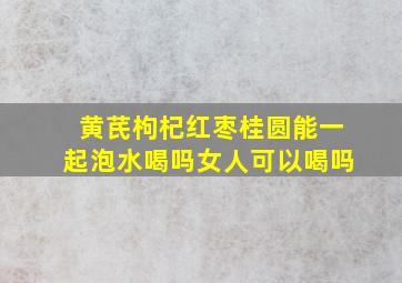 黄芪枸杞红枣桂圆能一起泡水喝吗女人可以喝吗