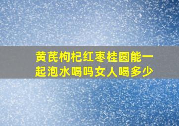 黄芪枸杞红枣桂圆能一起泡水喝吗女人喝多少