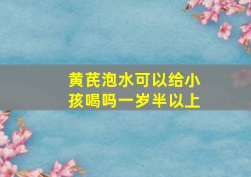 黄芪泡水可以给小孩喝吗一岁半以上