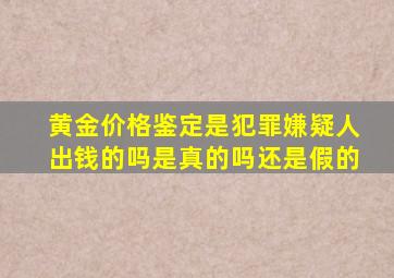 黄金价格鉴定是犯罪嫌疑人出钱的吗是真的吗还是假的