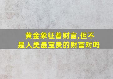 黄金象征着财富,但不是人类最宝贵的财富对吗