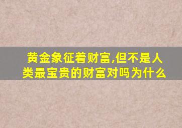 黄金象征着财富,但不是人类最宝贵的财富对吗为什么