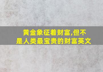 黄金象征着财富,但不是人类最宝贵的财富英文