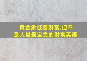 黄金象征着财富,但不是人类最宝贵的财富英语