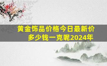 黄金饰品价格今日最新价多少钱一克呢2024年