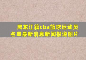 黑龙江籍cba篮球运动员名单最新消息新闻报道图片