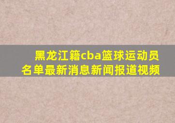 黑龙江籍cba篮球运动员名单最新消息新闻报道视频