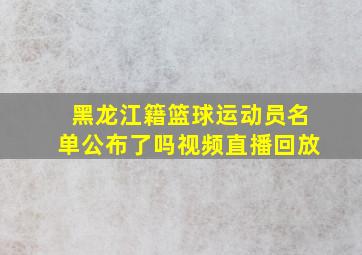 黑龙江籍篮球运动员名单公布了吗视频直播回放